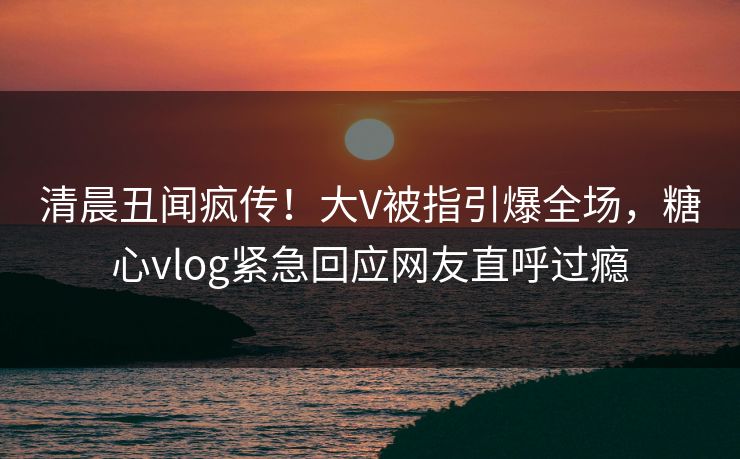 清晨丑闻疯传！大V被指引爆全场，糖心vlog紧急回应网友直呼过瘾