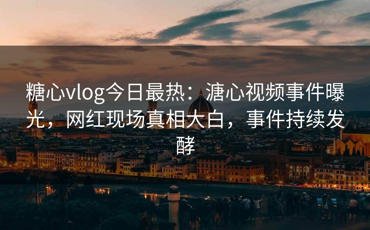 糖心vlog今日最热：溏心视频事件曝光，网红现场真相大白，事件持续发酵