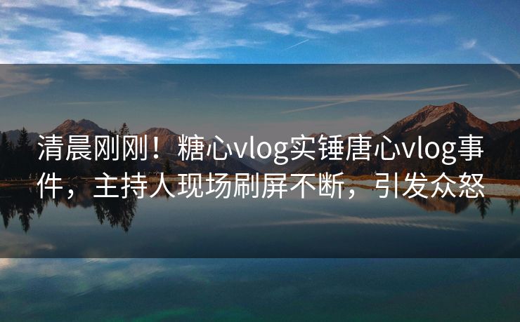 清晨刚刚！糖心vlog实锤唐心vlog事件，主持人现场刷屏不断，引发众怒