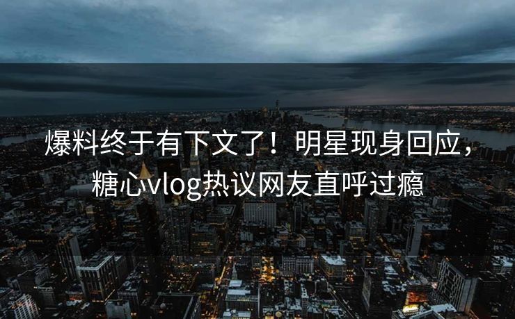爆料终于有下文了！明星现身回应，糖心vlog热议网友直呼过瘾