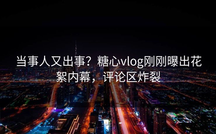 当事人又出事？糖心vlog刚刚曝出花絮内幕，评论区炸裂