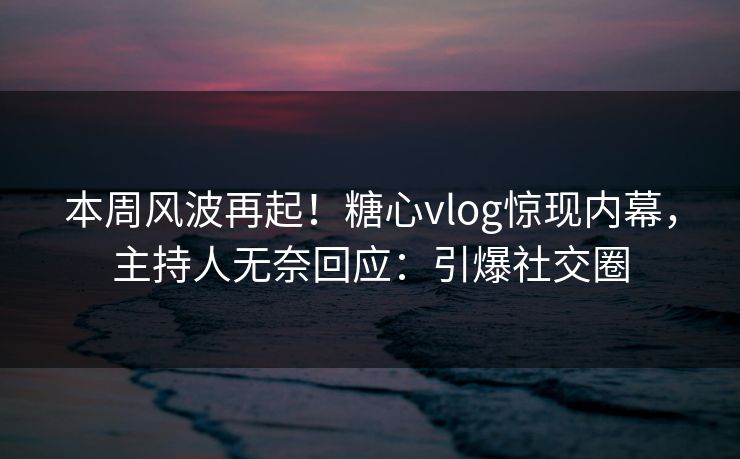 本周风波再起！糖心vlog惊现内幕，主持人无奈回应：引爆社交圈