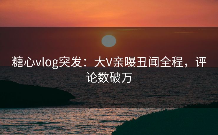 糖心vlog突发：大V亲曝丑闻全程，评论数破万