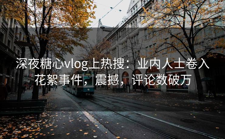 深夜糖心vlog上热搜：业内人士卷入花絮事件，震撼，评论数破万