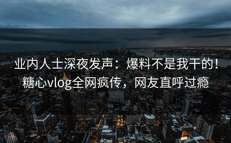 业内人士深夜发声：爆料不是我干的！糖心vlog全网疯传，网友直呼过瘾
