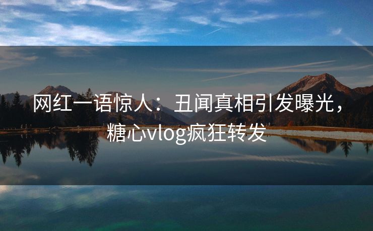 网红一语惊人：丑闻真相引发曝光，糖心vlog疯狂转发
