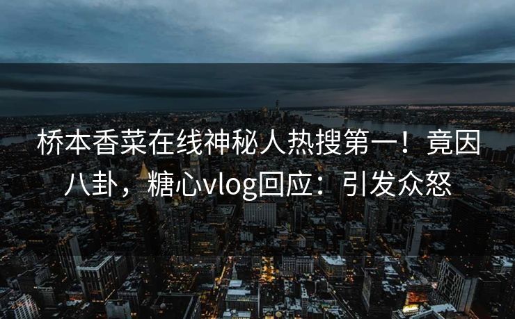 桥本香菜在线神秘人热搜第一！竟因八卦，糖心vlog回应：引发众怒