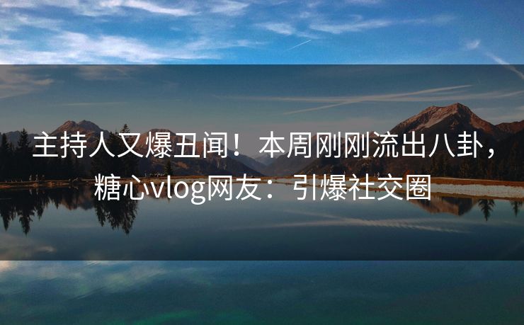 主持人又爆丑闻！本周刚刚流出八卦，糖心vlog网友：引爆社交圈