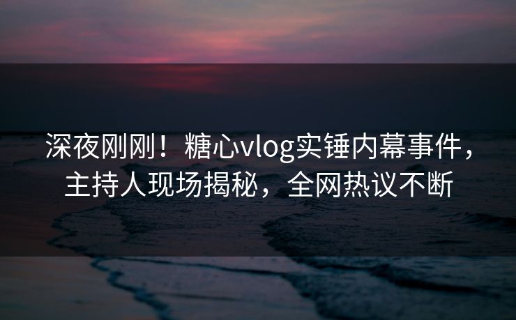 深夜刚刚！糖心vlog实锤内幕事件，主持人现场揭秘，全网热议不断