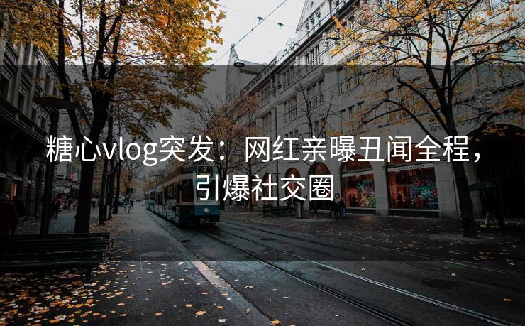 糖心vlog突发：网红亲曝丑闻全程，引爆社交圈