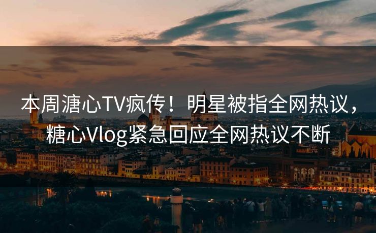本周溏心TV疯传！明星被指全网热议，糖心Vlog紧急回应全网热议不断