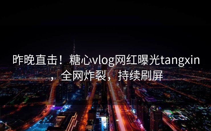 昨晚直击！糖心vlog网红曝光tangxin，全网炸裂，持续刷屏