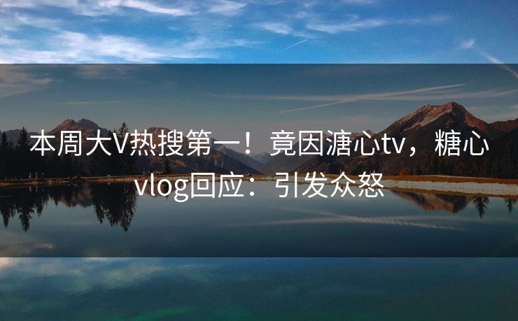 本周大V热搜第一！竟因溏心tv，糖心vlog回应：引发众怒
