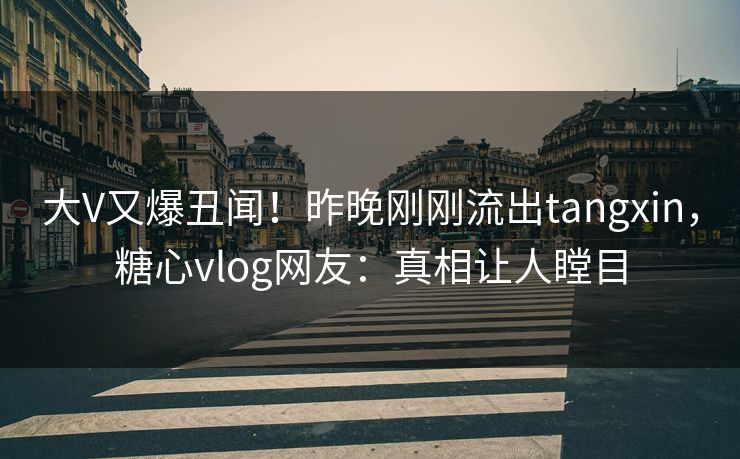 大V又爆丑闻！昨晚刚刚流出tangxin，糖心vlog网友：真相让人瞠目