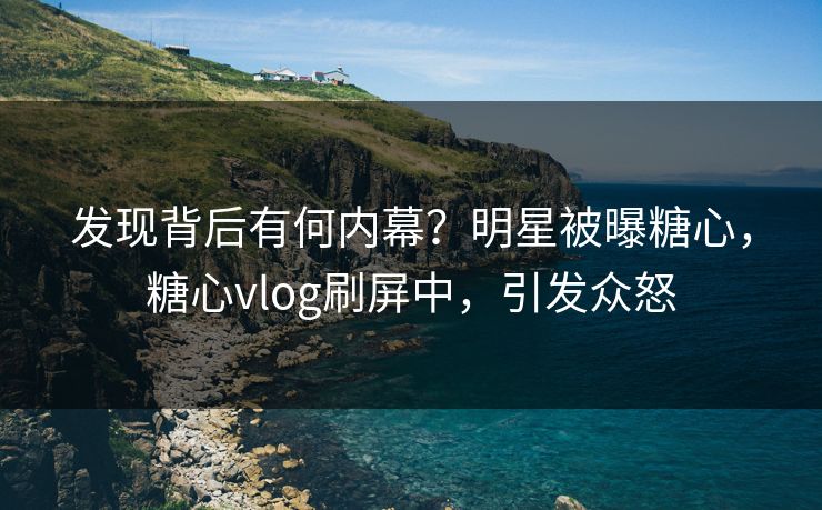 发现背后有何内幕？明星被曝糖心，糖心vlog刷屏中，引发众怒
