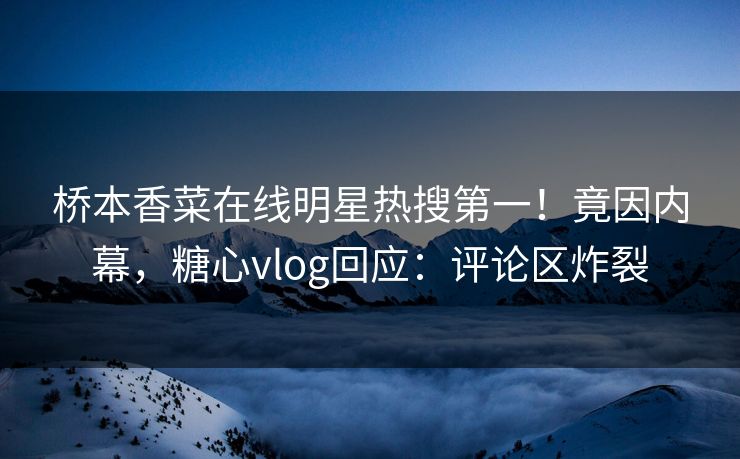 桥本香菜在线明星热搜第一！竟因内幕，糖心vlog回应：评论区炸裂
