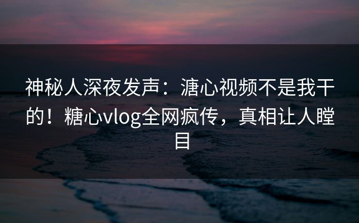 神秘人深夜发声：溏心视频不是我干的！糖心vlog全网疯传，真相让人瞠目