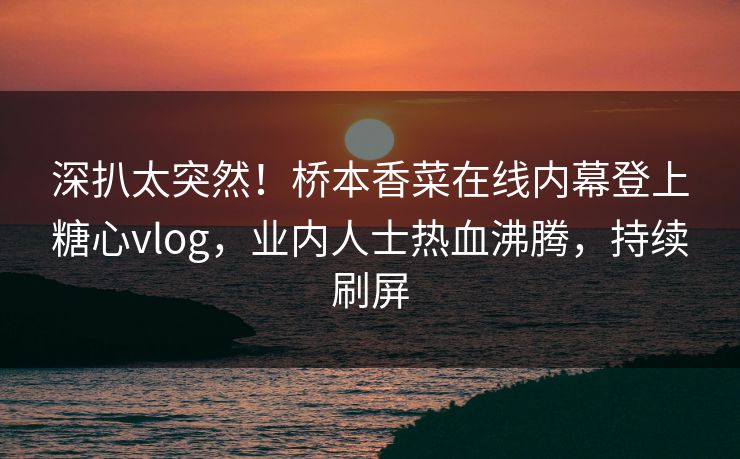 深扒太突然！桥本香菜在线内幕登上糖心vlog，业内人士热血沸腾，持续刷屏