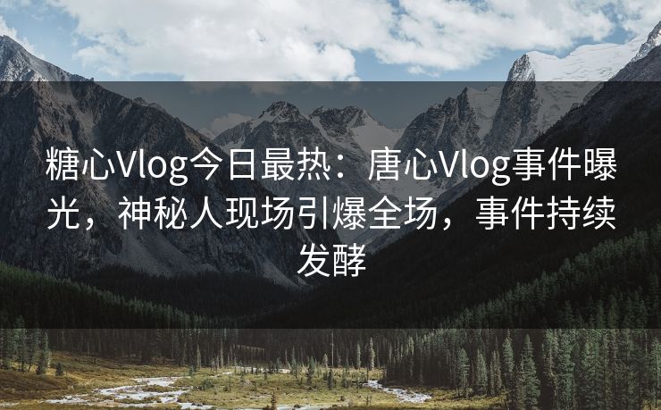 糖心Vlog今日最热：唐心Vlog事件曝光，神秘人现场引爆全场，事件持续发酵
