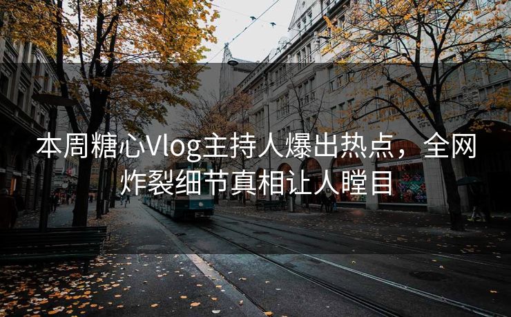 本周糖心Vlog主持人爆出热点，全网炸裂细节真相让人瞠目