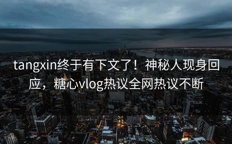 tangxin终于有下文了！神秘人现身回应，糖心vlog热议全网热议不断