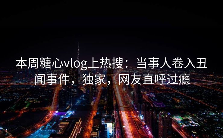 本周糖心vlog上热搜：当事人卷入丑闻事件，独家，网友直呼过瘾