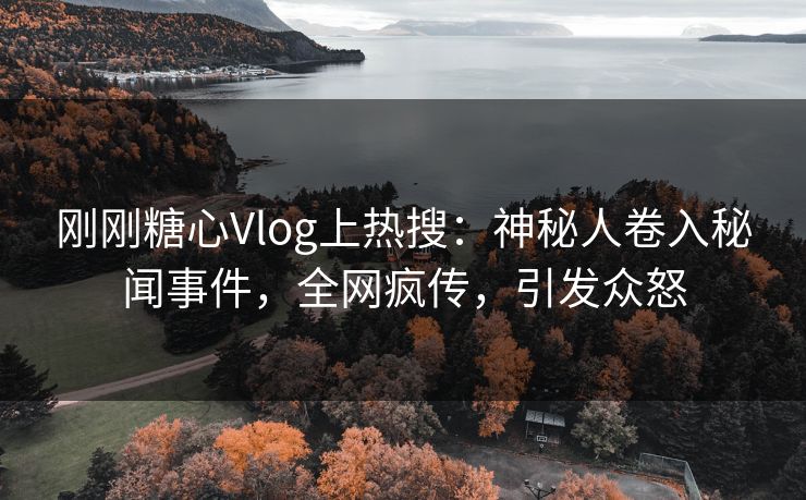 刚刚糖心Vlog上热搜：神秘人卷入秘闻事件，全网疯传，引发众怒