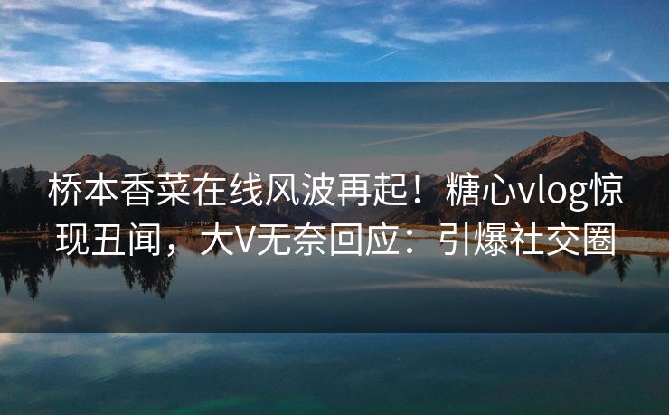 桥本香菜在线风波再起！糖心vlog惊现丑闻，大V无奈回应：引爆社交圈