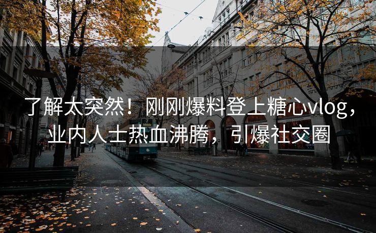 了解太突然！刚刚爆料登上糖心vlog，业内人士热血沸腾，引爆社交圈
