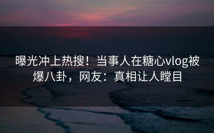 曝光冲上热搜！当事人在糖心vlog被爆八卦，网友：真相让人瞠目