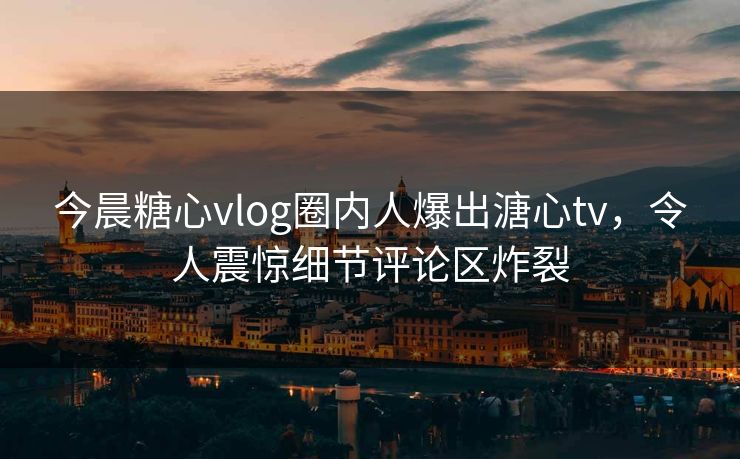 今晨糖心vlog圈内人爆出溏心tv，令人震惊细节评论区炸裂