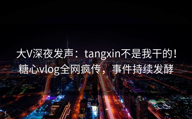 大V深夜发声：tangxin不是我干的！糖心vlog全网疯传，事件持续发酵