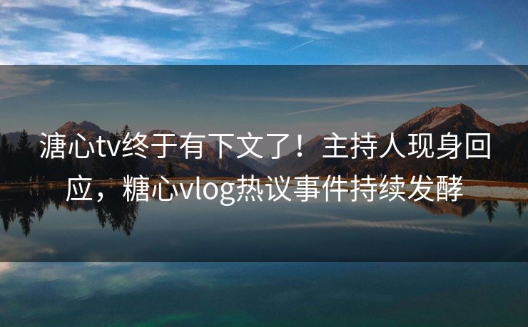 溏心tv终于有下文了！主持人现身回应，糖心vlog热议事件持续发酵