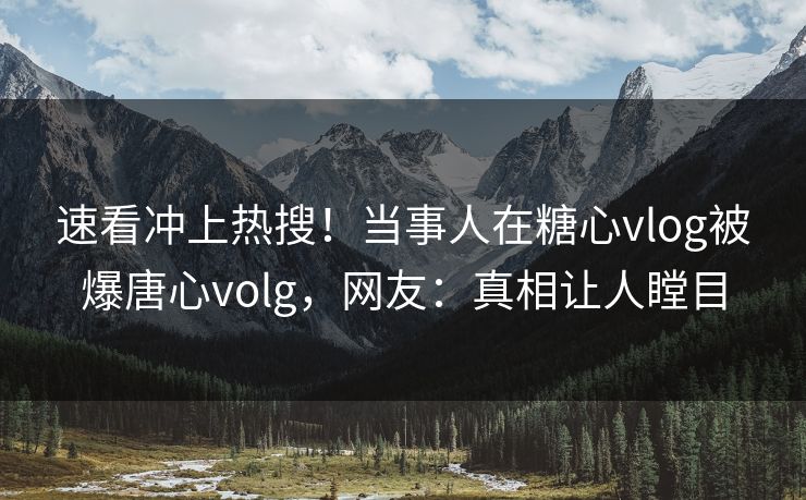 速看冲上热搜！当事人在糖心vlog被爆唐心volg，网友：真相让人瞠目