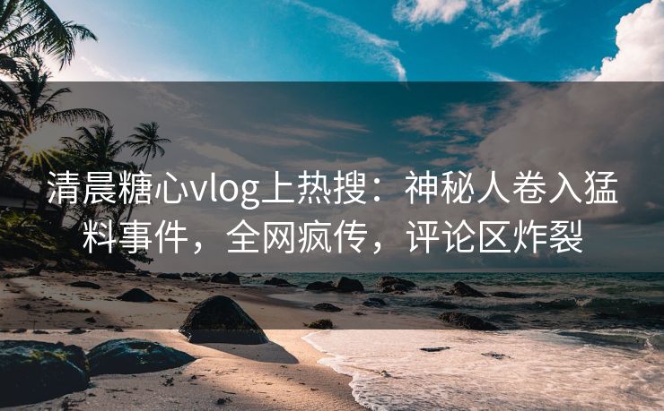 清晨糖心vlog上热搜：神秘人卷入猛料事件，全网疯传，评论区炸裂