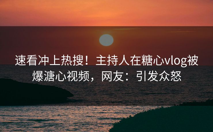 速看冲上热搜！主持人在糖心vlog被爆溏心视频，网友：引发众怒