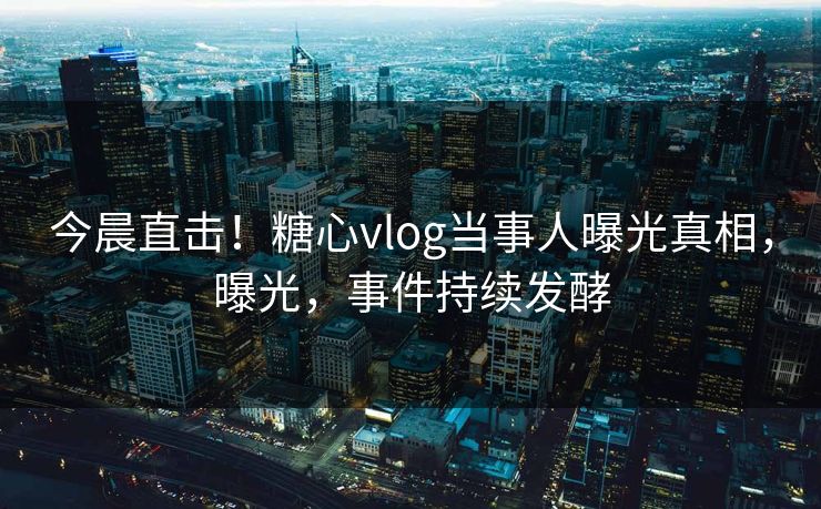 今晨直击！糖心vlog当事人曝光真相，曝光，事件持续发酵