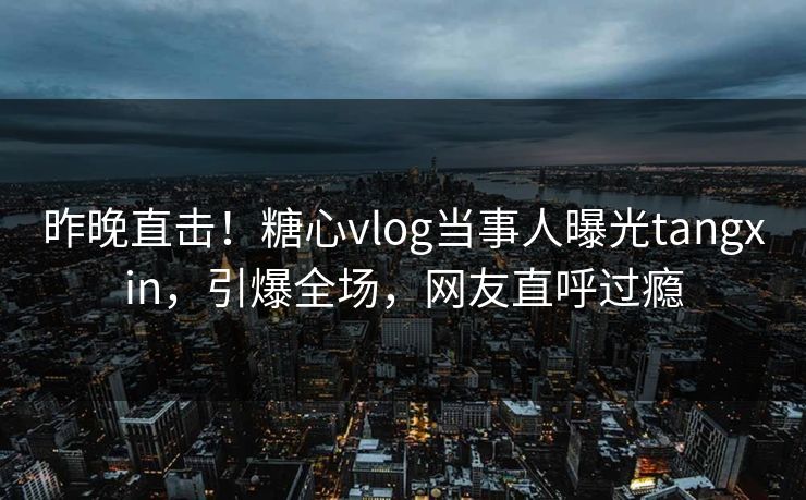 昨晚直击！糖心vlog当事人曝光tangxin，引爆全场，网友直呼过瘾