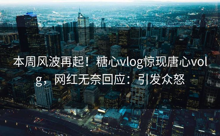 本周风波再起！糖心vlog惊现唐心volg，网红无奈回应：引发众怒