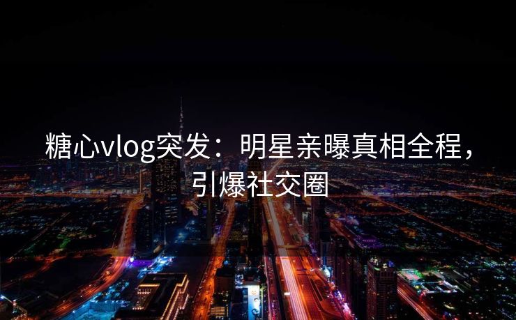 糖心vlog突发：明星亲曝真相全程，引爆社交圈