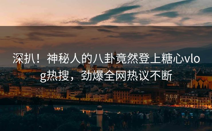 深扒！神秘人的八卦竟然登上糖心vlog热搜，劲爆全网热议不断