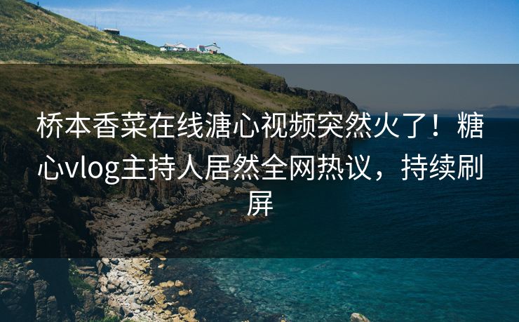 桥本香菜在线溏心视频突然火了！糖心vlog主持人居然全网热议，持续刷屏