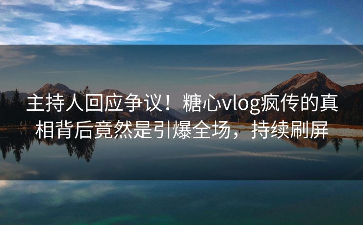 主持人回应争议！糖心vlog疯传的真相背后竟然是引爆全场，持续刷屏