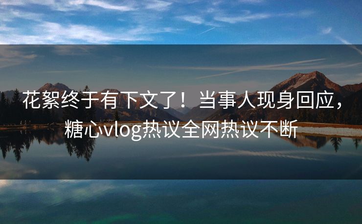 花絮终于有下文了！当事人现身回应，糖心vlog热议全网热议不断
