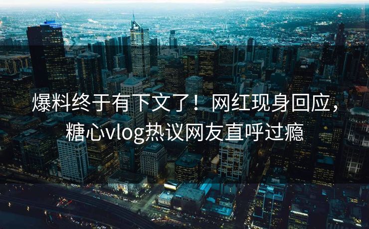 爆料终于有下文了！网红现身回应，糖心vlog热议网友直呼过瘾