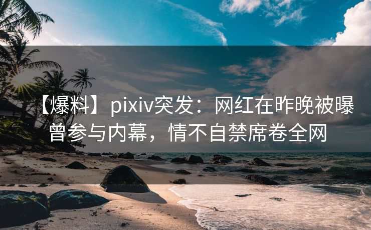 【爆料】pixiv突发：网红在昨晚被曝曾参与内幕，情不自禁席卷全网