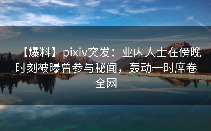 【爆料】pixiv突发：业内人士在傍晚时刻被曝曾参与秘闻，轰动一时席卷全网
