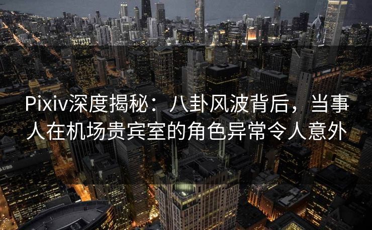 Pixiv深度揭秘：八卦风波背后，当事人在机场贵宾室的角色异常令人意外