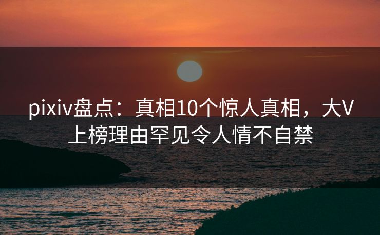 pixiv盘点：真相10个惊人真相，大V上榜理由罕见令人情不自禁