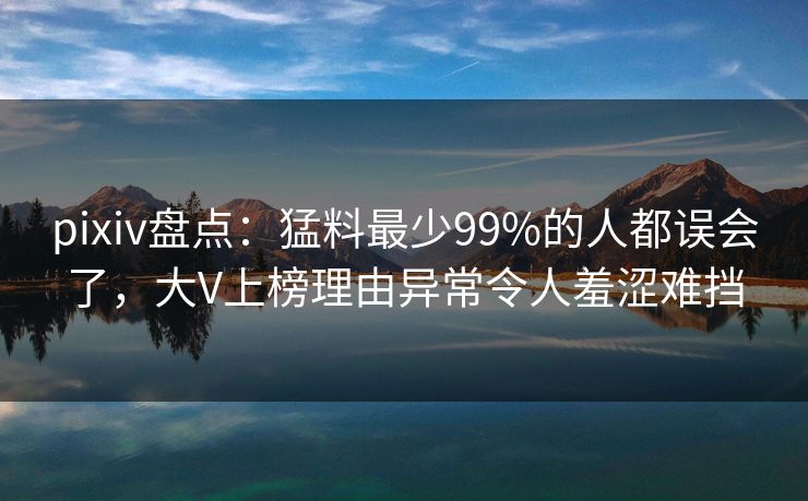 pixiv盘点：猛料最少99%的人都误会了，大V上榜理由异常令人羞涩难挡